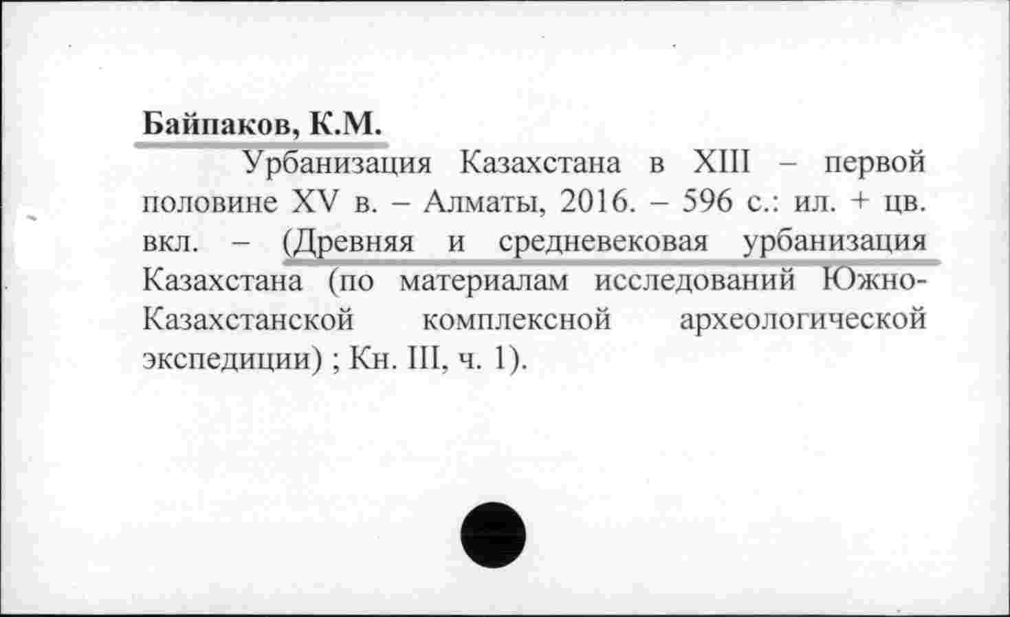 ﻿Байпаков, К.М.
Урбанизация Казахстана в ХШ - первой половине XV в. - Алматы, 2016. - 596 с.: ил. + цв. вкл. - (Древняя и средневековая урбанизация Казахстана (по материалам исследований Южно-Казахстанской комплексной археологической экспедиции) ; Кн. III, ч. 1).